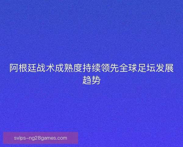 阿根廷战术成熟度持续领先全球足坛发展趋势