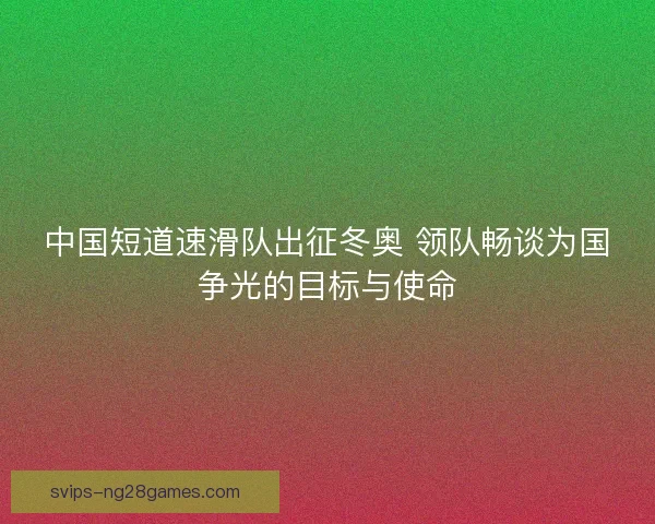 中国短道速滑队出征冬奥 领队畅谈为国争光的目标与使命