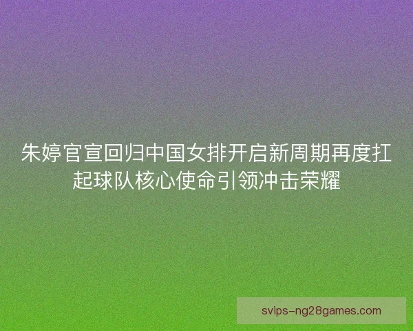 朱婷官宣回归中国女排开启新周期再度扛起球队核心使命引领冲击荣耀