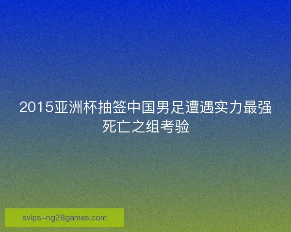 2015亚洲杯抽签中国男足遭遇实力最强死亡之组考验 2015亚洲杯抽签中国男足遭遇实力最强死亡之组考验
