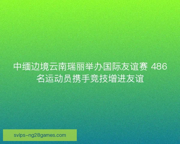 中缅边境云南瑞丽举办国际友谊赛 486名运动员携手竞技增进友谊 中缅边境云南瑞丽举办国际友谊赛 486名运动员携手竞技增进友谊