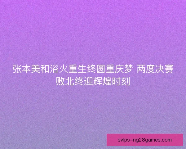 张本美和浴火重生终圆重庆梦 两度决赛败北终迎辉煌时刻 张本美和浴火重生终圆重庆梦 两度决赛败北终迎辉煌时刻