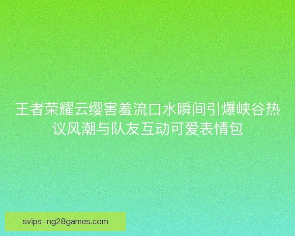 王者荣耀云缨害羞流口水瞬间引爆峡谷热议风潮与队友互动可爱表情包 王者荣耀云缨害羞流口水瞬间引爆峡谷热议风潮与队友互动可爱表情包