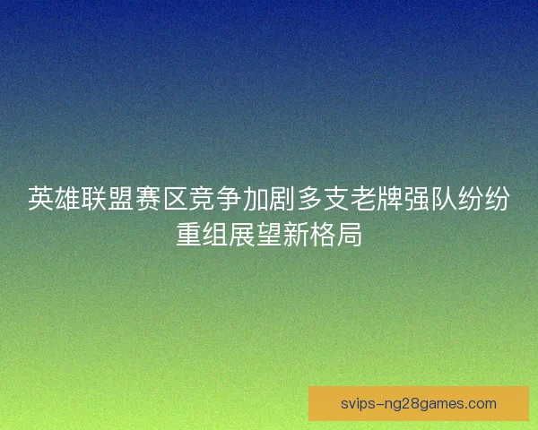 英雄联盟赛区竞争加剧多支老牌强队纷纷重组展望新格局 英雄联盟赛区竞争加剧多支老牌强队纷纷重组展望新格局