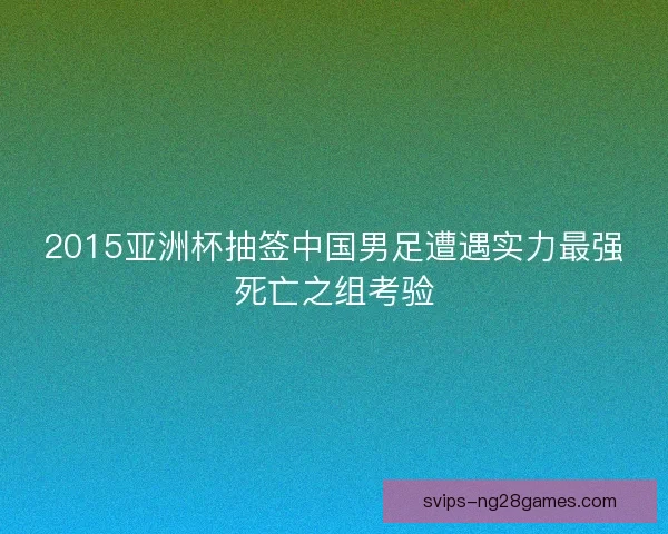 2015亚洲杯抽签中国男足遭遇实力最强死亡之组考验 2015亚洲杯抽签中国男足遭遇实力最强死亡之组考验
