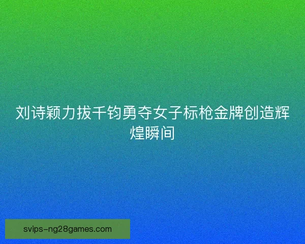 刘诗颖力拔千钧勇夺女子标枪金牌创造辉煌瞬间 刘诗颖力拔千钧勇夺女子标枪金牌创造辉煌瞬间