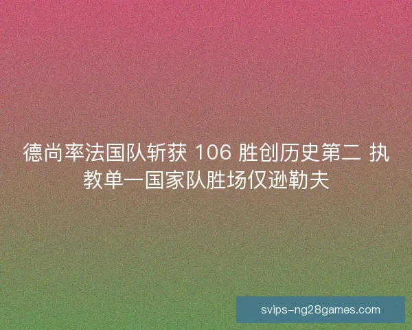 德尚率法国队斩获 106 胜创历史第二 执教单一国家队胜场仅逊勒夫
