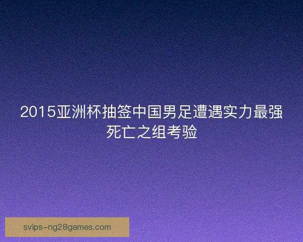 2015亚洲杯抽签中国男足遭遇实力最强死亡之组考验 2015亚洲杯抽签中国男足遭遇实力最强死亡之组考验