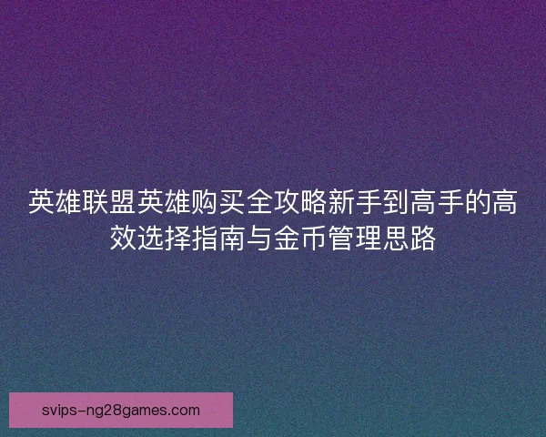 英雄联盟英雄购买全攻略新手到高手的高效选择指南与金币管理思路 英雄联盟英雄购买全攻略新手到高手的高效选择指南与金币管理思路