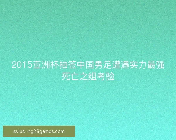 2015亚洲杯抽签中国男足遭遇实力最强死亡之组考验 2015亚洲杯抽签中国男足遭遇实力最强死亡之组考验