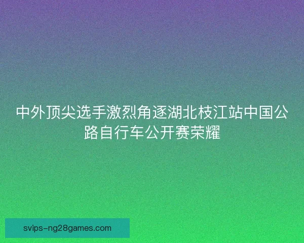 中外顶尖选手激烈角逐湖北枝江站中国公路自行车公开赛荣耀 中外顶尖选手激烈角逐湖北枝江站中国公路自行车公开赛荣耀